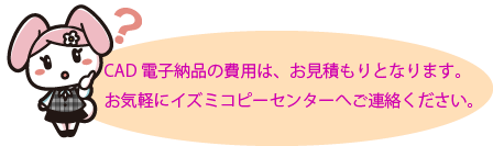 お気軽にイズミコピーセンターへご連絡ください。 CAD電子納品の費用は、お見積もりとなります。