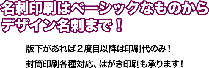 版下があれば2度目以降は印刷代のみ!封筒各種対応、はがき印刷も承ります。 名刺印刷はベーシックなものからデザイン名刺まで!