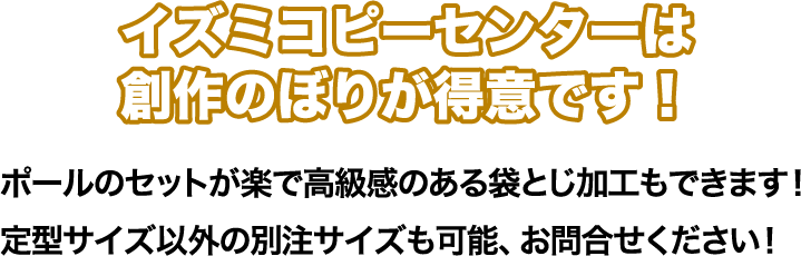ポールのセットが楽で高級感の有る袋とじ可能もできます。定型サイズ以外の別注サイズも可能です。 イズミコピーセンターは創作のぼりが得意です!